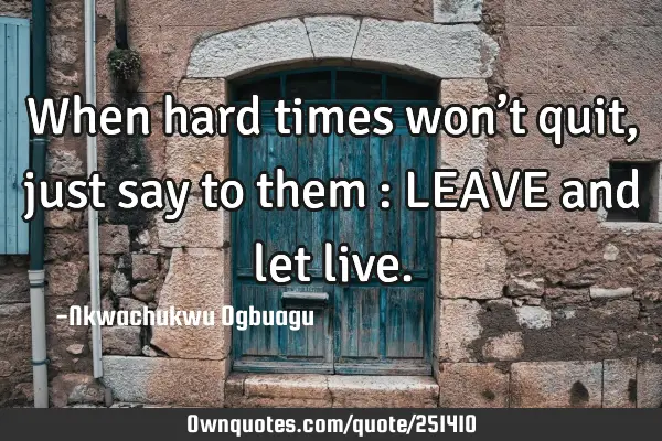 When hard times won’t quit, just say to them : LEAVE and let