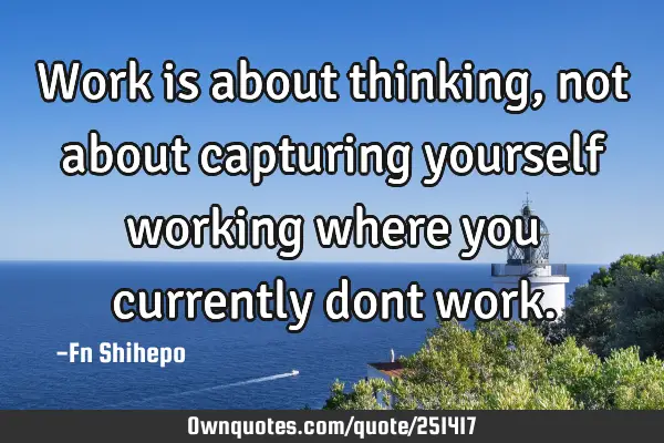 Work is about thinking, not about capturing yourself working where you currently dont