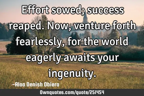 Effort sowed; success reaped. Now, venture forth fearlessly, for the world eagerly awaits your
