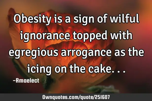 Obesity is a sign of wilful ignorance topped with egregious arrogance as the icing on the