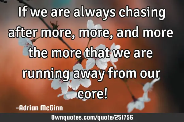 If we are always chasing after more, more, and more the more that we are running away from our core!
