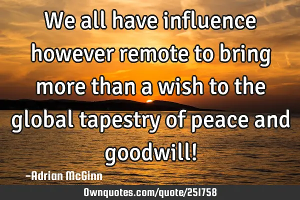 We all have influence however remote to bring more than a wish to the global tapestry of peace and