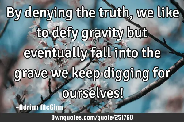 By denying the truth, we like to defy gravity but eventually fall into the grave we keep digging