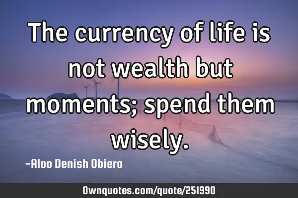 The currency of life is not wealth but moments; spend them