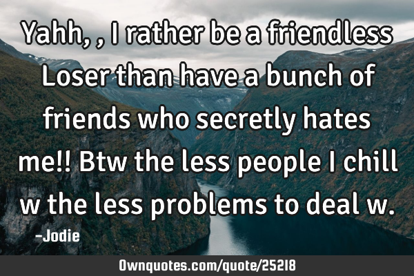 Yahh,, I rather be a friendless Loser than have a bunch of friends who secretly hates me!! Btw the