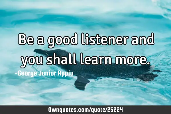 Be a good listener and you shall learn