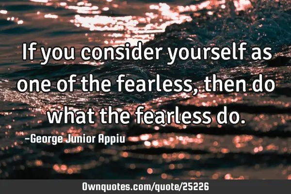 If you consider yourself as one of the fearless, then do what the fearless