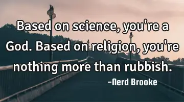 Based on science, you're a God. Based on religion, you're nothing more than rubbish.