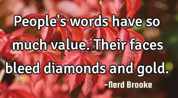 People's words have so much value. Their faces bleed diamonds and gold.
