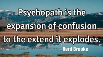 Psychopath is the expansion of confusion to the extend it explodes.