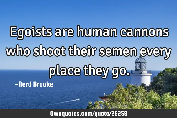 Egoists are human cannons who shoot their semen every place they