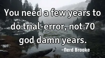 You need a few years to do trial-error, not 70 god damn years.