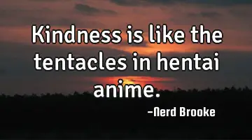 Kindness is like the tentacles in hentai anime.