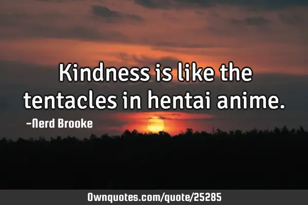 Kindness is like the tentacles in hentai