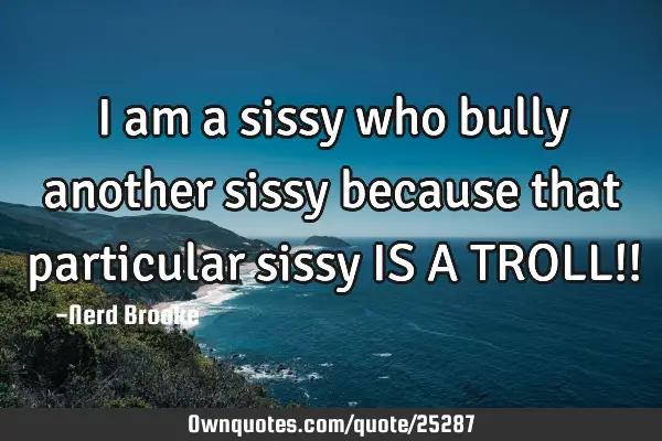 I am a sissy who bully another sissy because that particular sissy IS A TROLL!!
