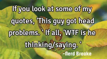 If you look at some of my quotes, 'This guy got head problems.' If all, 'WTF is he thinking/saying.'