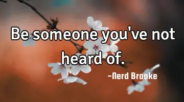 Be someone you've not heard of.