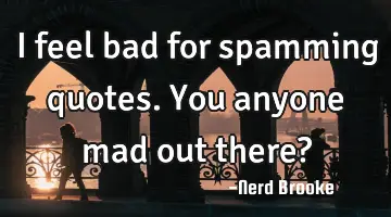I feel bad for spamming quotes. You anyone mad out there?