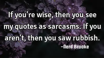 If you're wise, then you see my quotes as sarcasms. If you aren't, then you saw rubbish.