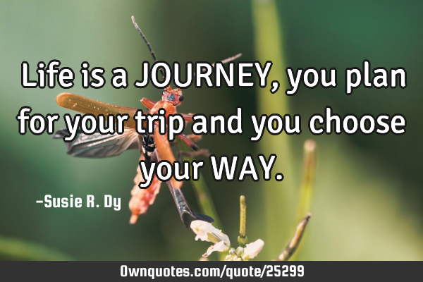 Life is a JOURNEY, you plan for your trip and you choose your WAY