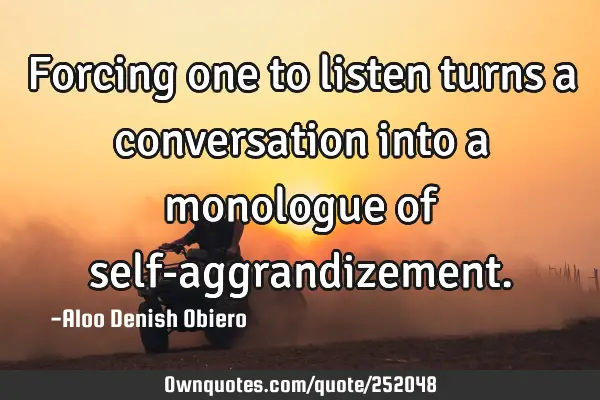 Forcing one to listen turns a conversation into a monologue of self-