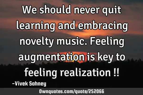 We should never quit learning and embracing novelty music. Feeling augmentation is key to feeling