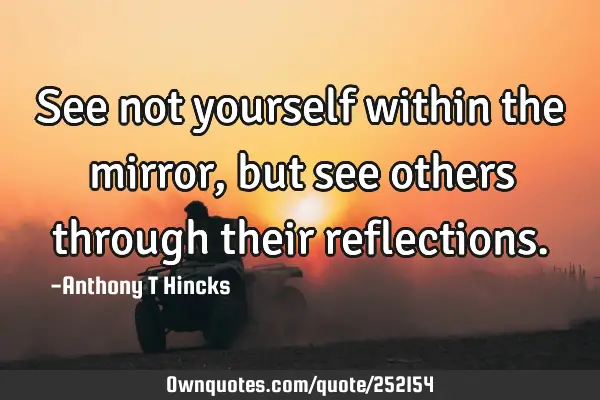 See not yourself within the mirror, but see others through their