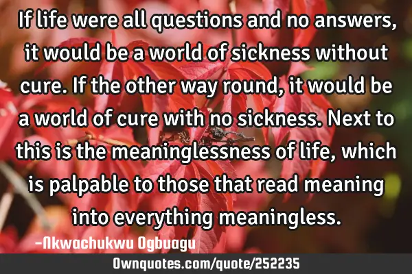 If life were all questions and no answers, it would be a world of sickness without cure. If the