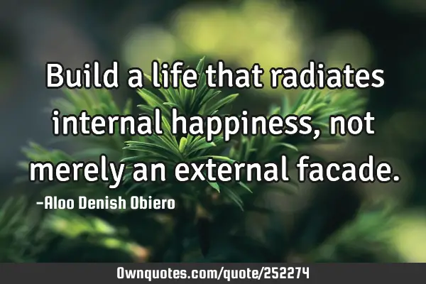 Build a life that radiates internal happiness, not merely an external