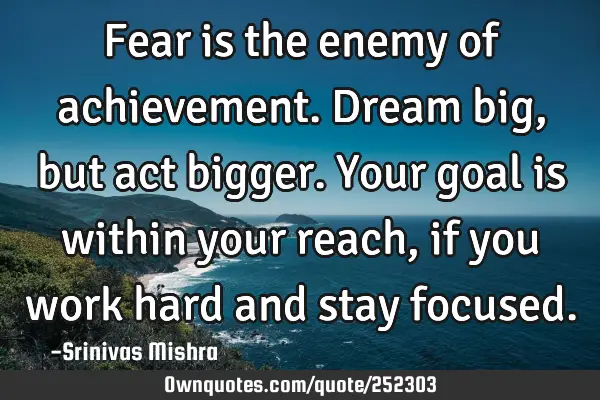 Fear is the enemy of achievement. Dream big, but act bigger. Your goal is within your reach, if you