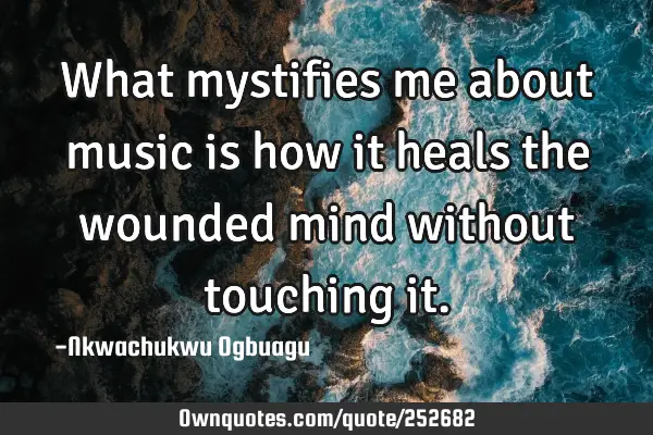What mystifies me about music is how it heals the wounded mind without touching