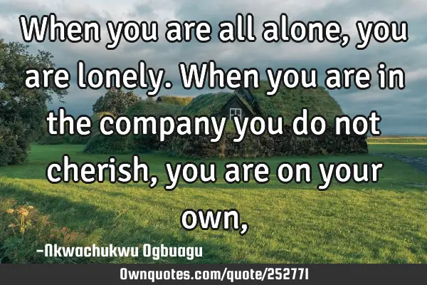 When you are all alone, you are lonely. When you are in the company you do not cherish, you are on