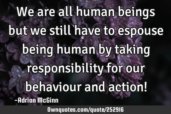 We are all human beings but we still have to espouse being human by taking responsibility for our