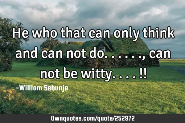 He who that can only think and can not do......, can not be witty....!!
