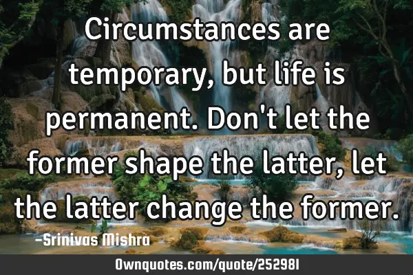 Circumstances are temporary, but life is permanent. Don