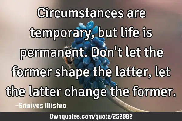 Circumstances are temporary, but life is permanent. Don