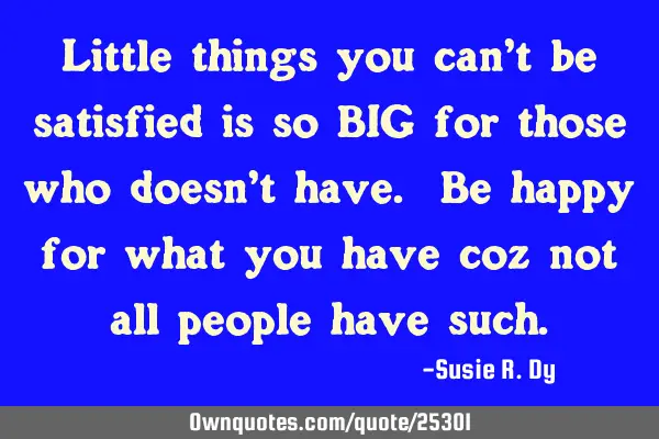 Little things you can’t be satisfied is so BIG for those who doesn’t have. Be happy for what