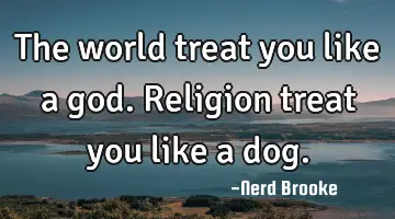 The world treat you like a god. Religion treat you like a dog.