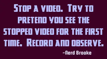 Stop a video. Try to pretend you see the stopped video for the first time. Record and observe.
