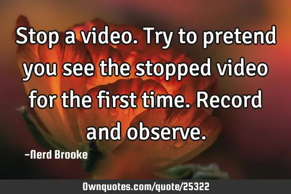 Stop a video. Try to pretend you see the stopped video for the first time. Record and