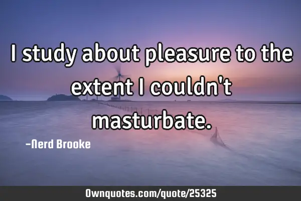 I study about pleasure to the extent I couldn