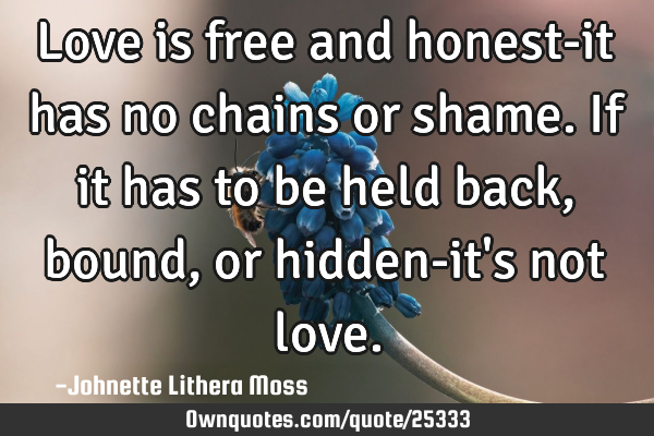 Love is free and honest-it has no chains or shame. If it has to be held back,bound,or hidden-it