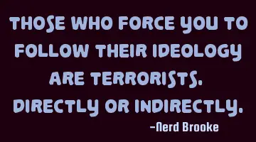Those who force you to follow their ideology are terrorists. Directly or indirectly.