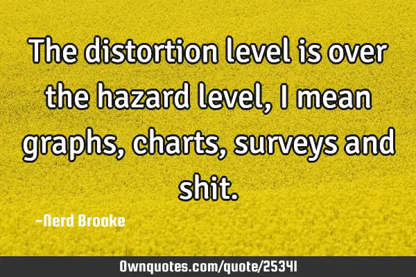 The distortion level is over the hazard level, I mean graphs, charts, surveys and
