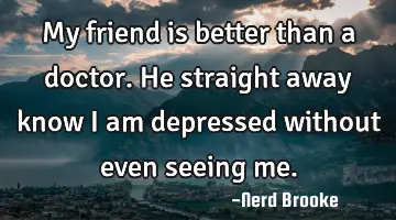 My friend is better than a doctor. He straight away know I am depressed without even seeing me.