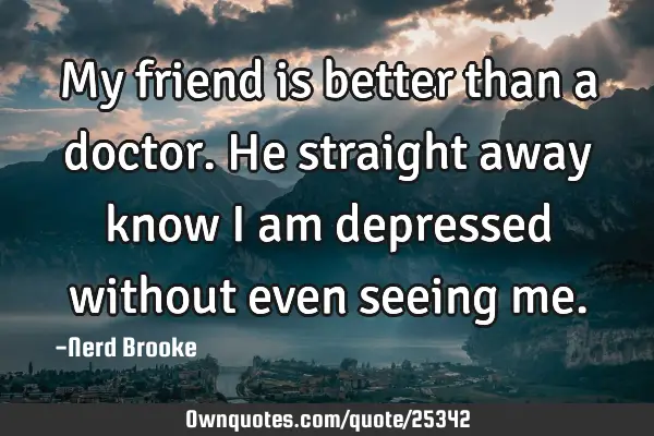 My friend is better than a doctor. He straight away know I am depressed without even seeing