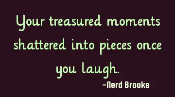 Your treasured moments shattered into pieces once you laugh.