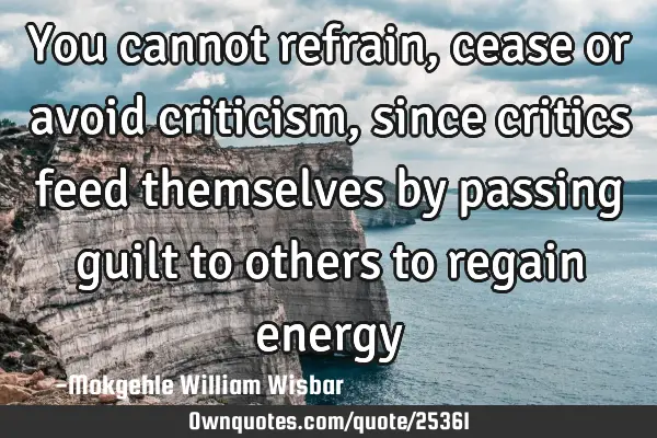 You cannot refrain, cease or avoid criticism, since critics feed themselves by passing guilt to