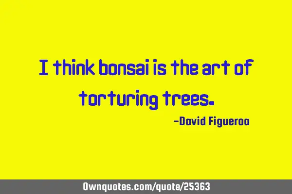I think bonsai is the art of torturing