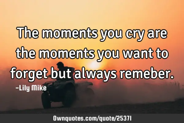 The moments you cry are the moments you want to forget but always